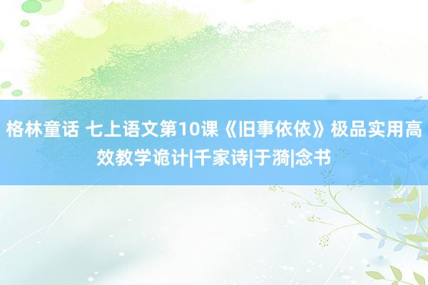格林童话 七上语文第10课《旧事依依》极品实用高效教学诡计|千家诗|于漪|念书