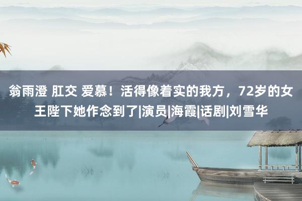 翁雨澄 肛交 爱慕！活得像着实的我方，72岁的女王陛下她作念到了|演员|海霞|话剧|刘雪华