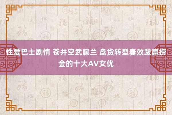 性爱巴士剧情 苍井空武藤兰 盘货转型奏效跋扈捞金的十大AV女优