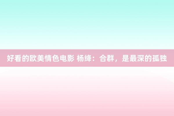 好看的欧美情色电影 杨绛：合群，是最深的孤独