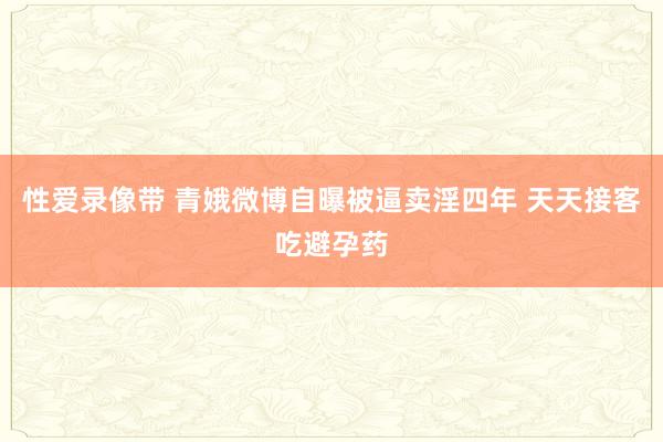 性爱录像带 青娥微博自曝被逼卖淫四年 天天接客吃避孕药