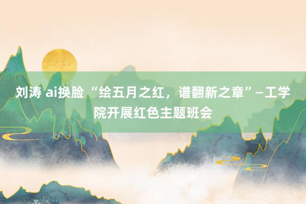 刘涛 ai换脸 “绘五月之红，谱翻新之章”—工学院开展红色主题班会