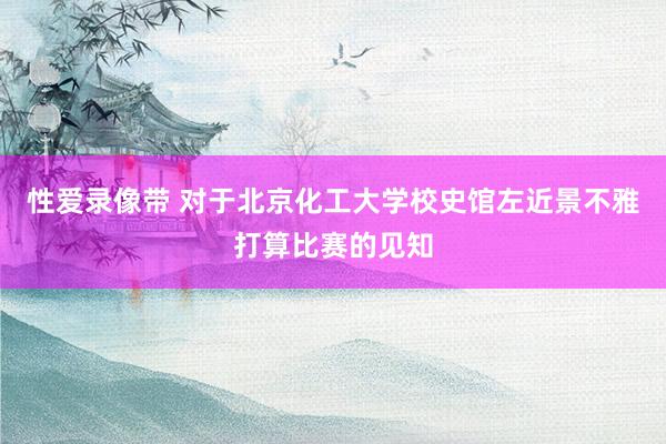 性爱录像带 对于北京化工大学校史馆左近景不雅打算比赛的见知
