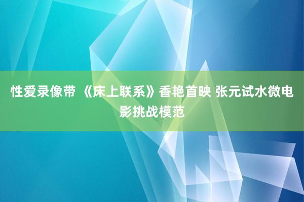 性爱录像带 《床上联系》香艳首映 张元试水微电影挑战模范
