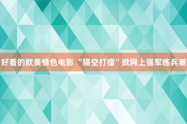 好看的欧美情色电影 “隔空打擂”掀网上强军练兵潮