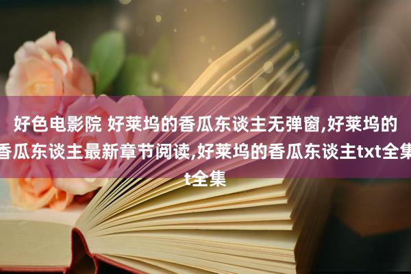 好色电影院 好莱坞的香瓜东谈主无弹窗，好莱坞的香瓜东谈主最新章节阅读，好莱坞的香瓜东谈主txt全集