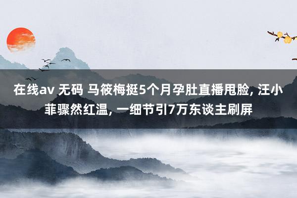 在线av 无码 马筱梅挺5个月孕肚直播甩脸， 汪小菲骤然红温， 一细节引7万东谈主刷屏