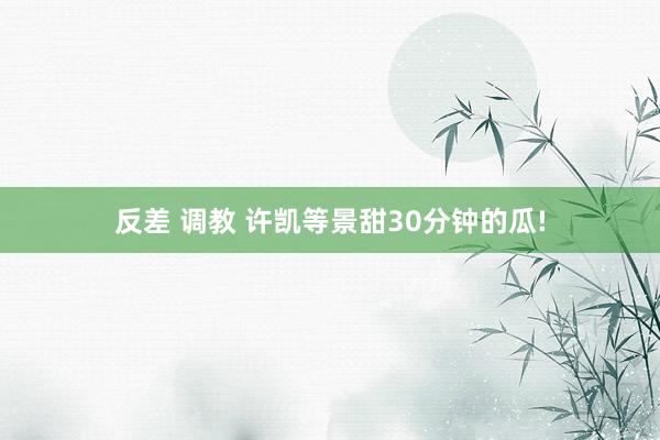 反差 调教 许凯等景甜30分钟的瓜!