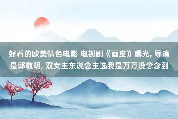 好看的欧美情色电影 电视剧《画皮》曝光， 导演是郭敬明， 双女主东说念主选我是万万没念念到