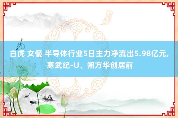 白虎 女優 半导体行业5日主力净流出5.98亿元， 寒武纪-U、朔方华创居前