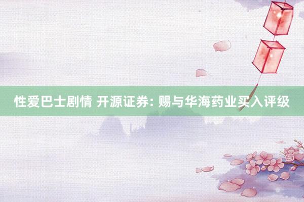 性爱巴士剧情 开源证券: 赐与华海药业买入评级