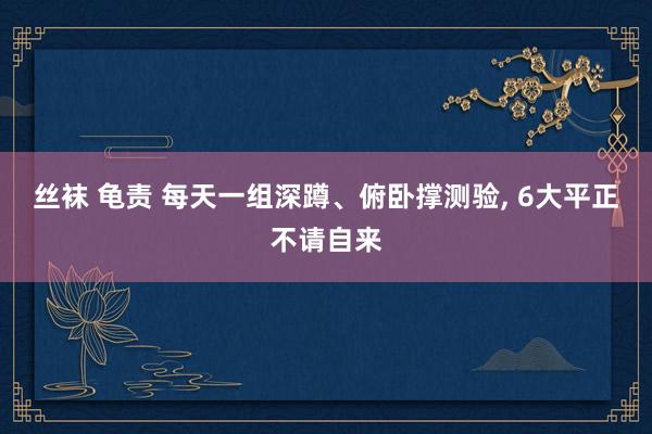 丝袜 龟责 每天一组深蹲、俯卧撑测验， 6大平正不请自来