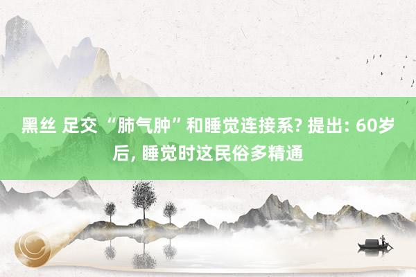 黑丝 足交 “肺气肿”和睡觉连接系? 提出: 60岁后， 睡觉时这民俗多精通