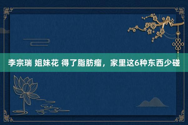 李宗瑞 姐妹花 得了脂肪瘤，家里这6种东西少碰