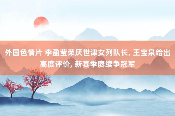外国色情片 李盈莹荣厌世津女列队长， 王宝泉给出高度评价， 新赛季赓续争冠军