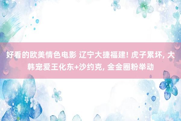 好看的欧美情色电影 辽宁大捷福建! 虎子累坏， 大韩宠爱王化东+沙约克， 金金圈粉举动
