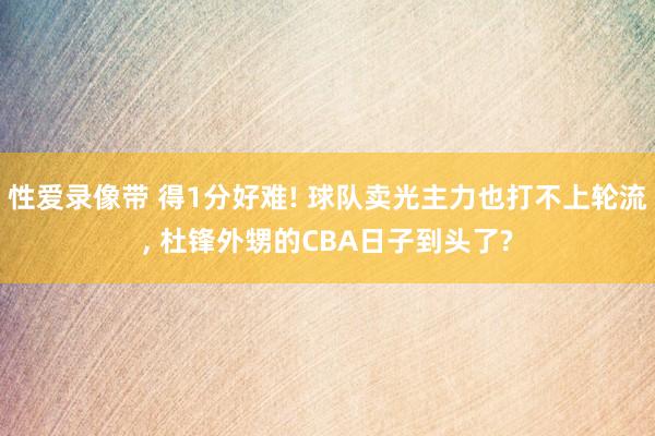 性爱录像带 得1分好难! 球队卖光主力也打不上轮流， 杜锋外甥的CBA日子到头了?