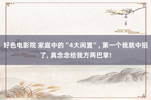 好色电影院 家庭中的“4大闲置”， 第一个我就中招了， 真念念给我方两巴掌!