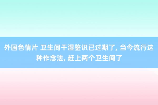 外国色情片 卫生间干湿鉴识已过期了， 当今流行这种作念法， 赶上两个卫生间了