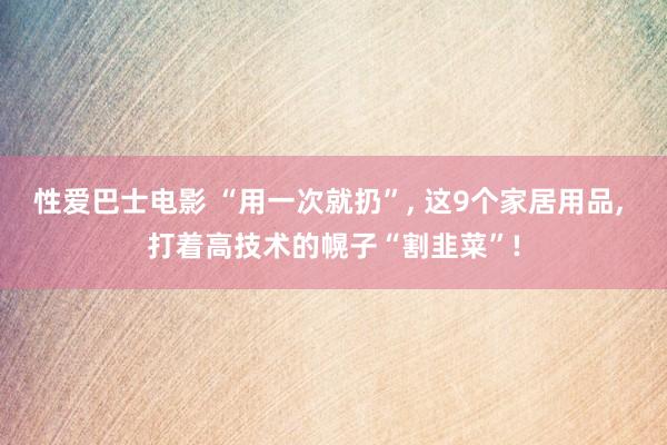 性爱巴士电影 “用一次就扔”， 这9个家居用品， 打着高技术的幌子“割韭菜”!