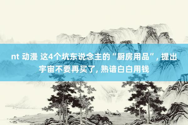 nt 动漫 这4个坑东说念主的“厨房用品”， 提出宇宙不要再买了， 熟谙白白用钱