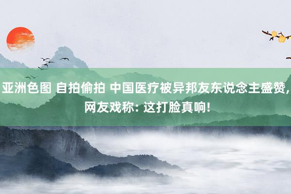 亚洲色图 自拍偷拍 中国医疗被异邦友东说念主盛赞， 网友戏称: 这打脸真响!
