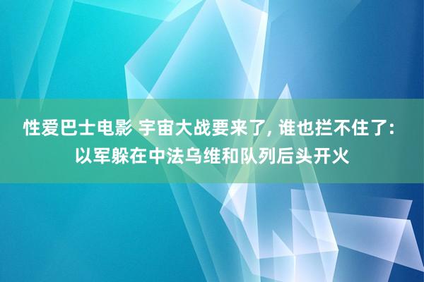 性爱巴士电影 宇宙大战要来了， 谁也拦不住了: 以军躲在中法乌维和队列后头开火