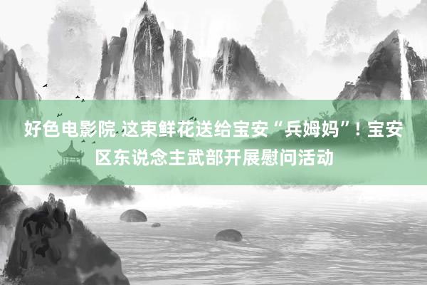 好色电影院 这束鲜花送给宝安“兵姆妈”! 宝安区东说念主武部开展慰问活动