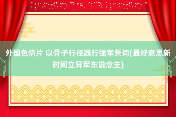 外国色情片 以骨子行径践行强军誓词(最好意思新时间立异军东说念主)