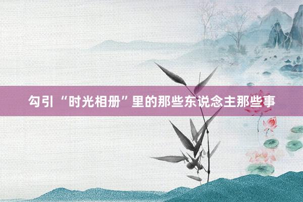 勾引 “时光相册”里的那些东说念主那些事