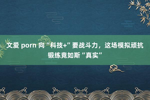 文爱 porn 向“科技+”要战斗力，这场模拟顽抗锻练竟如斯“真实”
