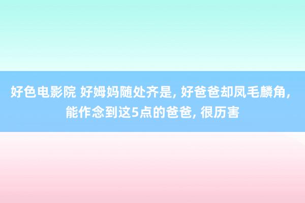 好色电影院 好姆妈随处齐是， 好爸爸却凤毛麟角， 能作念到这5点的爸爸， 很历害