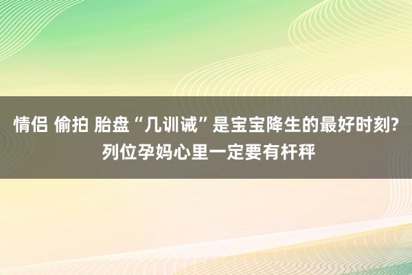 情侣 偷拍 胎盘“几训诫”是宝宝降生的最好时刻? 列位孕妈心里一定要有杆秤
