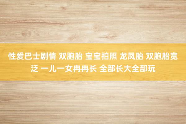 性爱巴士剧情 双胞胎 宝宝拍照 龙凤胎 双胞胎宽泛 一儿一女冉冉长 全部长大全部玩