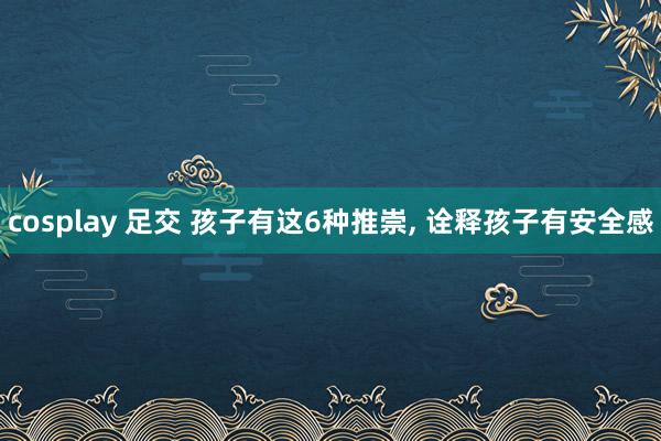 cosplay 足交 孩子有这6种推崇， 诠释孩子有安全感