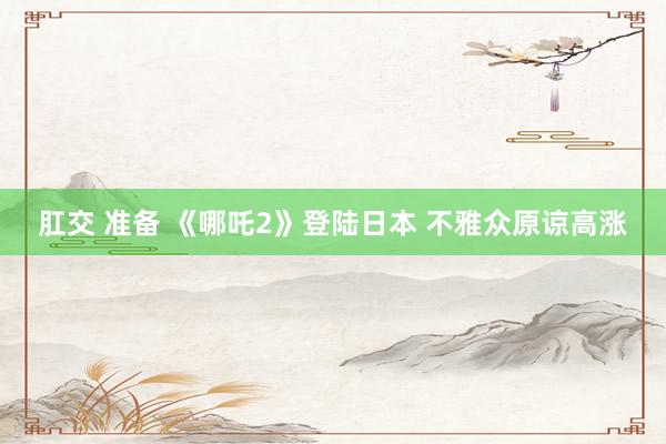 肛交 准备 《哪吒2》登陆日本 不雅众原谅高涨