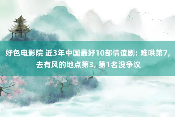 好色电影院 近3年中国最好10部情谊剧: 难哄第7， 去有风的地点第3， 第1名没争议