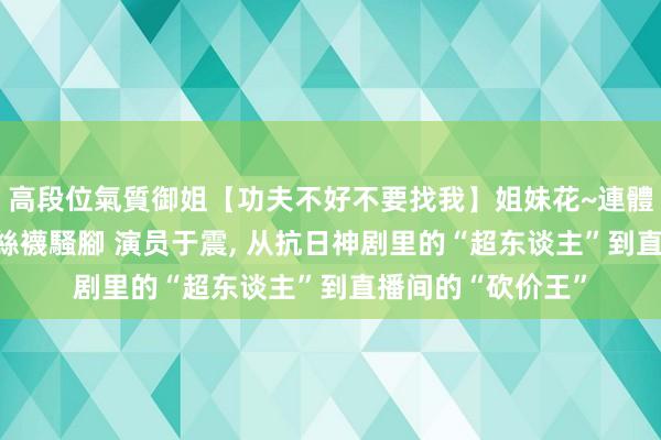 高段位氣質御姐【功夫不好不要找我】姐妹花~連體絲襪~大奶晃動~絲襪騷腳 演员于震， 从抗日神剧里的“超东谈主”到直播间的“砍价王”