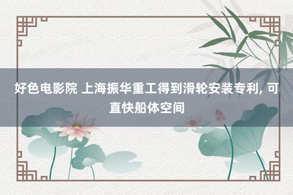 好色电影院 上海振华重工得到滑轮安装专利， 可直快船体空间