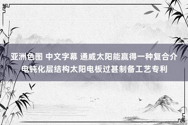 亚洲色图 中文字幕 通威太阳能赢得一种复合介电钝化层结构太阳电板过甚制备工艺专利