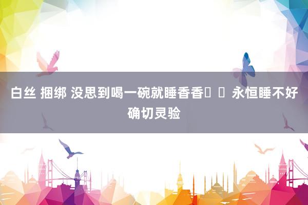 白丝 捆绑 没思到喝一碗就睡香香❗️永恒睡不好确切灵验