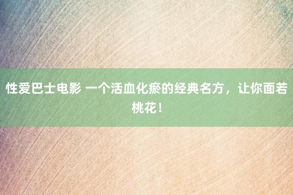 性爱巴士电影 一个活血化瘀的经典名方，让你面若桃花！