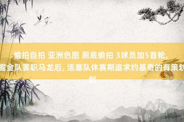 偷拍自拍 亚洲色图 厕底偷拍 3球员加5首轮， 掘金队罢职马龙后， 活塞队休赛期追求约基奇的有策划