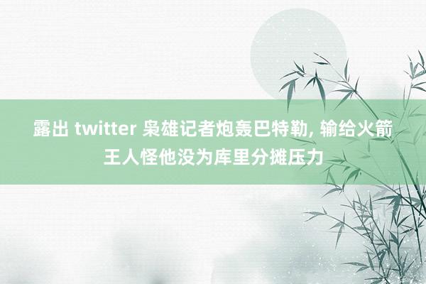 露出 twitter 枭雄记者炮轰巴特勒， 输给火箭王人怪他没为库里分摊压力