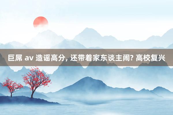 巨屌 av 造谣高分， 还带着家东谈主闹? 高校复兴