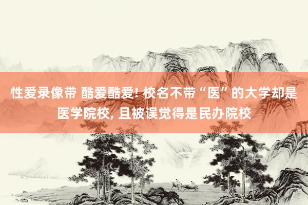 性爱录像带 酷爱酷爱! 校名不带“医”的大学却是医学院校， 且被误觉得是民办院校