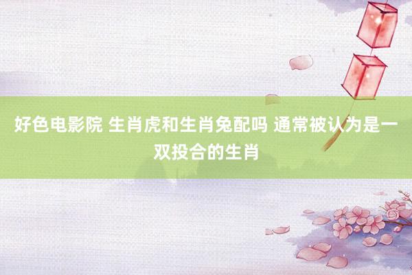 好色电影院 生肖虎和生肖兔配吗 通常被认为是一双投合的生肖