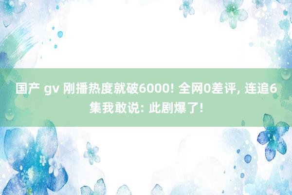 国产 gv 刚播热度就破6000! 全网0差评， 连追6集我敢说: 此剧爆了!