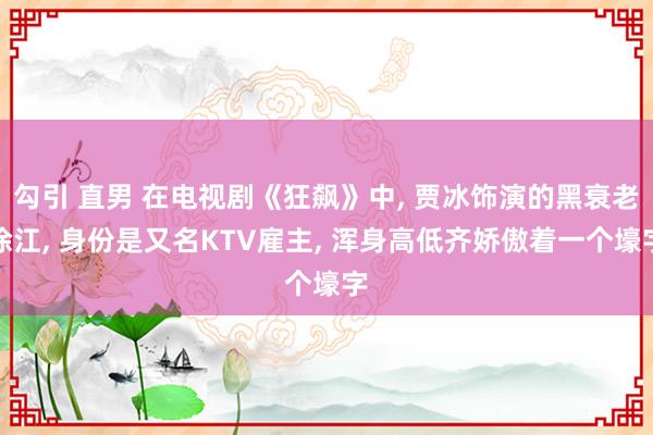 勾引 直男 在电视剧《狂飙》中， 贾冰饰演的黑衰老徐江， 身份是又名KTV雇主， 浑身高低齐娇傲着一个壕字