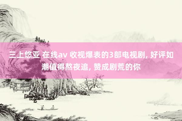 三上悠亚 在线av 收视爆表的3部电视剧， 好评如潮值得熬夜追， 赞成剧荒的你